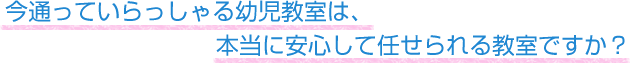 今通っていらっしゃる幼児教室は、本当に安心して任せられる教室ですか？